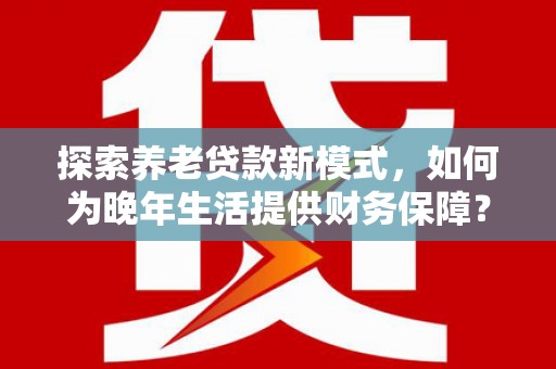 香格里拉探索养老贷款新模式，如何为晚年生活提供财务保障？